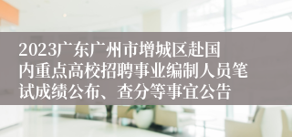 2023广东广州市增城区赴国内重点高校招聘事业编制人员笔试成绩公布、查分等事宜公告