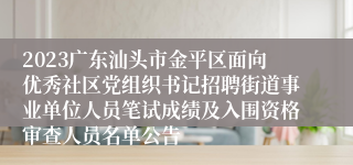 2023广东汕头市金平区面向优秀社区党组织书记招聘街道事业单位人员笔试成绩及入围资格审查人员名单公告