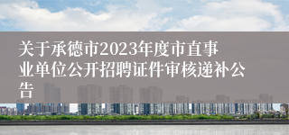 关于承德市2023年度市直事业单位公开招聘证件审核递补公告