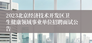 2023北京经济技术开发区卫生健康领域事业单位招聘面试公告