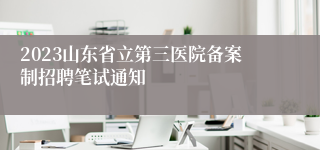 2023山东省立第三医院备案制招聘笔试通知