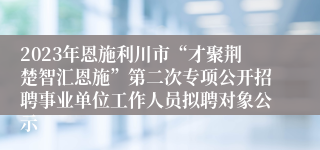 2023年恩施利川市“才聚荆楚智汇恩施”第二次专项公开招聘事业单位工作人员拟聘对象公示