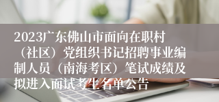 2023广东佛山市面向在职村（社区）党组织书记招聘事业编制人员（南海考区）笔试成绩及拟进入面试考生名单公告