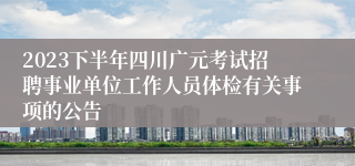2023下半年四川广元考试招聘事业单位工作人员体检有关事项的公告