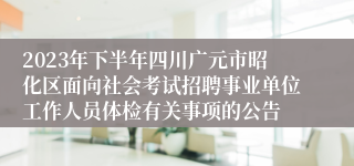 2023年下半年四川广元市昭化区面向社会考试招聘事业单位工作人员体检有关事项的公告