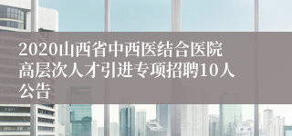 2020山西省中西医结合医院高层次人才引进专项招聘10人公告