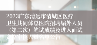 2023广东清远市清城区医疗卫生共同体总医院招聘编外人员（第二次）笔试成绩及进入面试资格审核人员名单公告