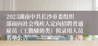 2023湖南中共长沙市委组织部面向社会残疾人定向招聘普通雇员（工勤辅助类）拟录用人员名单公告