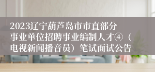 2023辽宁葫芦岛市市直部分事业单位招聘事业编制人才④（电视新闻播音员）笔试面试公告