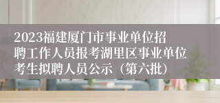 2023福建厦门市事业单位招聘工作人员报考湖里区事业单位考生拟聘人员公示（第六批）