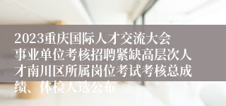 2023重庆国际人才交流大会事业单位考核招聘紧缺高层次人才南川区所属岗位考试考核总成绩、体检人选公布