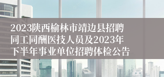 2023陕西榆林市靖边县招聘同工同酬医技人员及2023年下半年事业单位招聘体检公告