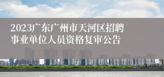 2023广东广州市天河区招聘事业单位人员资格复审公告