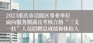 2023重庆市涪陵区事业单位面向服务期满且考核合格“三支一扶”人员招聘总成绩和体检人员公布表
