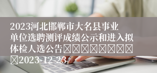 2023河北邯郸市大名县事业单位选聘测评成绩公示和进入拟体检人选公告									2023-12-23