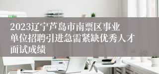 2023辽宁芦岛市南票区事业单位招聘引进急需紧缺优秀人才面试成绩