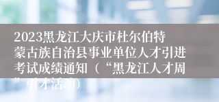 2023黑龙江大庆市杜尔伯特蒙古族自治县事业单位人才引进考试成绩通知（“黑龙江人才周”引才活动）