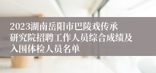 2023湖南岳阳市巴陵戏传承研究院招聘工作人员综合成绩及入围体检人员名单
