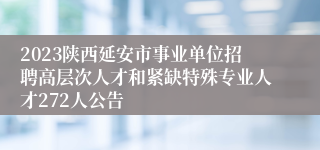 2023陕西延安市事业单位招聘高层次人才和紧缺特殊专业人才272人公告