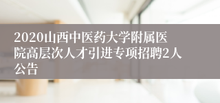 2020山西中医药大学附属医院高层次人才引进专项招聘2人公告