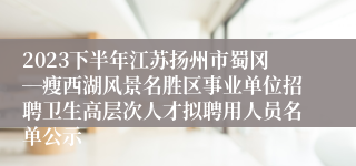 2023下半年江苏扬州市蜀冈―瘦西湖风景名胜区事业单位招聘卫生高层次人才拟聘用人员名单公示