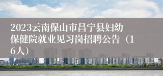 2023云南保山市昌宁县妇幼保健院就业见习岗招聘公告（16人）