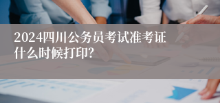 2024四川公务员考试准考证什么时候打印？