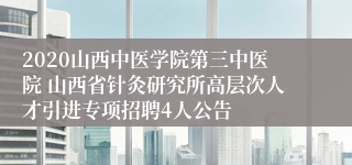 2020山西中医学院第三中医院 山西省针灸研究所高层次人才引进专项招聘4人公告