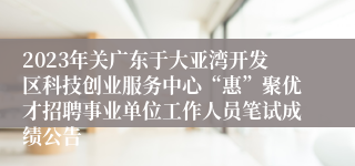 2023年关广东于大亚湾开发区科技创业服务中心“惠”聚优才招聘事业单位工作人员笔试成绩公告
