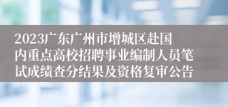 2023广东广州市增城区赴国内重点高校招聘事业编制人员笔试成绩查分结果及资格复审公告
