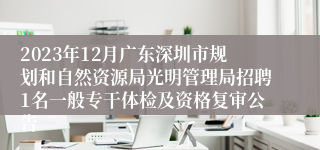 2023年12月广东深圳市规划和自然资源局光明管理局招聘1名一般专干体检及资格复审公告