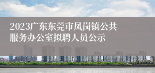 2023广东东莞市凤岗镇公共服务办公室拟聘人员公示