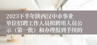 2023下半年陕西汉中市事业单位招聘工作人员拟聘用人员公示（第一批）和办理报到手续的通知（含汉台区）