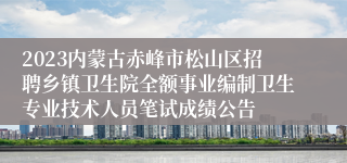 2023内蒙古赤峰市松山区招聘乡镇卫生院全额事业编制卫生专业技术人员笔试成绩公告