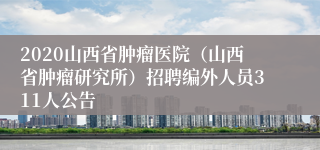 2020山西省肿瘤医院（山西省肿瘤研究所）招聘编外人员311人公告