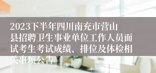 2023下半年四川南充市营山县招聘卫生事业单位工作人员面试考生考试成绩、排位及体检相关事项公告