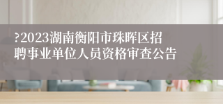 ?2023湖南衡阳市珠晖区招聘事业单位人员资格审查公告