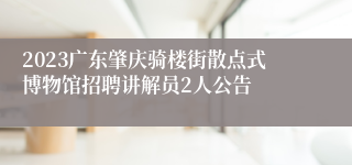 2023广东肇庆骑楼街散点式博物馆招聘讲解员2人公告