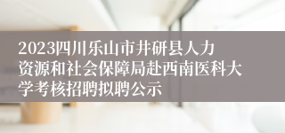 2023四川乐山市井研县人力资源和社会保障局赴西南医科大学考核招聘拟聘公示