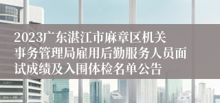 2023广东湛江市麻章区机关事务管理局雇用后勤服务人员面试成绩及入围体检名单公告