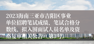 2023海南三亚市吉阳区事业单位招聘笔试成绩、笔试合格分数线、拟入围面试人员名单及资格复审相关公告（第3号）