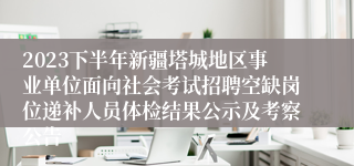 2023下半年新疆塔城地区事业单位面向社会考试招聘空缺岗位递补人员体检结果公示及考察公告