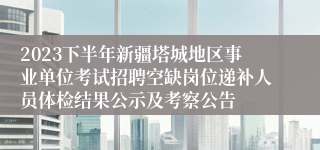 2023下半年新疆塔城地区事业单位考试招聘空缺岗位递补人员体检结果公示及考察公告