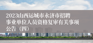 2023山西运城市永济市招聘事业单位人员资格复审有关事项公告（四）
