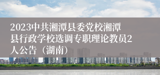 2023中共湘潭县委党校湘潭县行政学校选调专职理论教员2人公告（湖南）