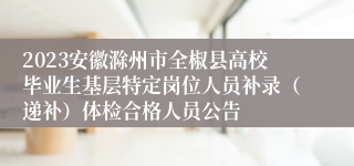 2023安徽滁州市全椒县高校毕业生基层特定岗位人员补录（递补）体检合格人员公告
