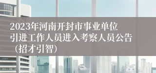 2023年河南开封市事业单位引进工作人员进入考察人员公告（招才引智）