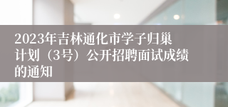 2023年吉林通化市学子归巢计划（3号）公开招聘面试成绩的通知