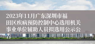2023年11月广东深圳市福田区疾病预防控制中心选用机关事业单位辅助人员拟选用公示公告