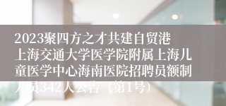 2023聚四方之才共建自贸港上海交通大学医学院附属上海儿童医学中心海南医院招聘员额制人员342人公告（第1号）